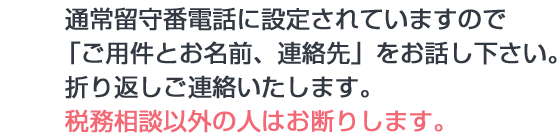 画像：通常留守番電話に設定されていますので「ご用件とお名前、連絡先」をお話し下さい。折り返しご連絡いたします。税務相談以外の人はお断りします。