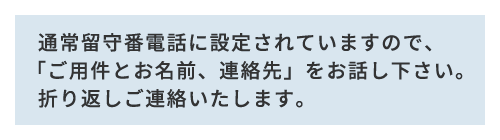   通常留守番電話に設定されていますので、 「ご用件とお名前、連絡先」をお話し下さい。   折り返しご連絡いたします。