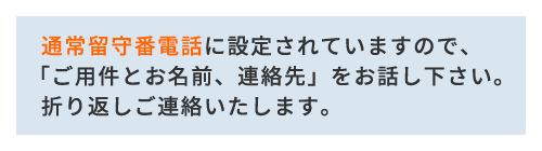   通常留守番電話に設定されていますので、 「ご用件とお名前、連絡先」をお話し下さい。   折り返しご連絡いたします。